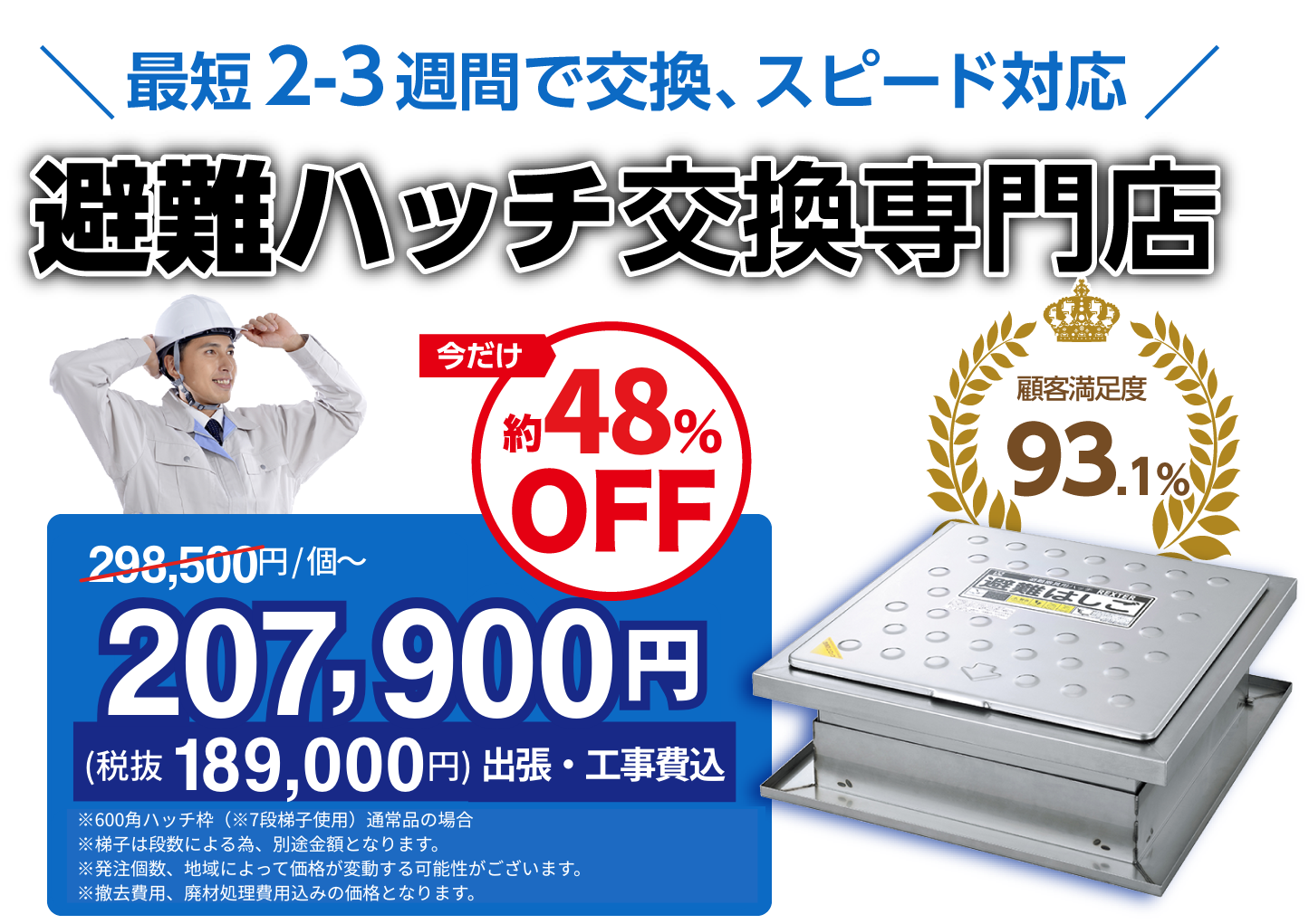 適正価格 ご存知ですか?避難ハッチ交換専門店 今だけ298,500円/個〜が約48% OFFの207,900円(税抜189,000円出張・工事費込)顧客満足度約93.1%※600角ハッチ・7段梯子使用の通常品の場合※発注個数、状況によって価格が変動する可能性がございます。※撤去費用、廃材処理費用込みの価格となります。