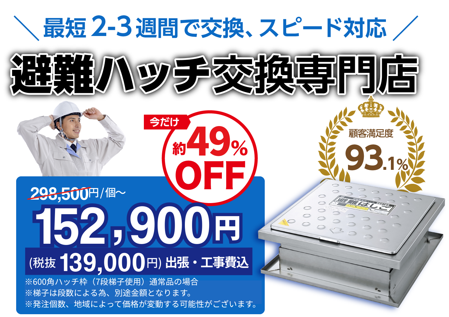 適正価格 ご存知ですか?避難ハッチ交換専門店 今だけ298,500/個〜が約49% OFFの152,900円(税抜139,000円出張・工事費込)顧客満足度約93.1%※600角ハッチ・7段梯子使用の通常品の場合※発注個数、状況によって価格が変動する可能性がございます。